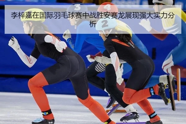 李梓嘉在国际羽毛球赛中战胜安赛龙展现强大实力分析