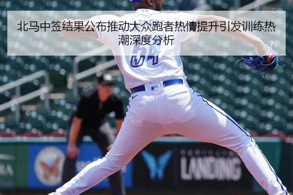北马中签结果公布推动大众跑者热情提升引发训练热潮深度分析